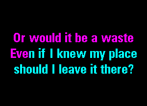 Or would it be a waste

Even if I knew my place
should I leave it there?