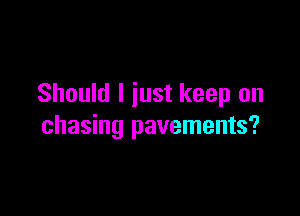 Should I just keep on

chasing pavements?