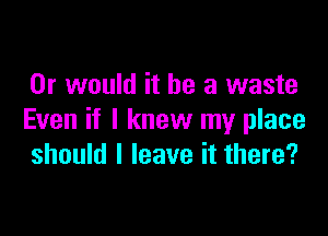 Or would it be a waste

Even if I knew my place
should I leave it there?