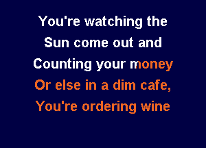 You're watching the
Sun come out and
Counting your money

Or else in a dim cafe,
You're ordering wine