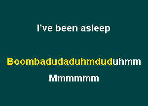 rve been asleep

Boombadudaduhmduduhmm
Mmmmmm