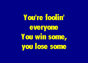 You're lodin'
everyone

You win some,
you lose some