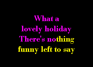 What a
lovely holiday
There's nothing
funny left to say

g