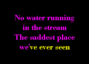 No water running
in the stream

The saddest place

we've ever seen

g