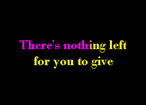 There's nothing left

for you to give