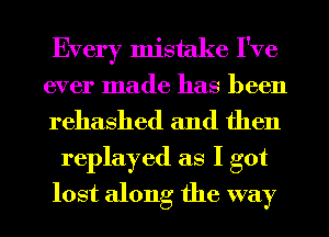 Every mistake I've
ever made has been
rehashed and then

replayed as I got
lost along the way