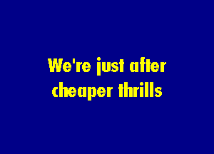 We're iusl after

cheaper Ihrills