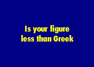 Is your ligure

less than Greek