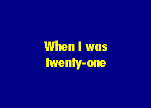 When I was
twenly-one