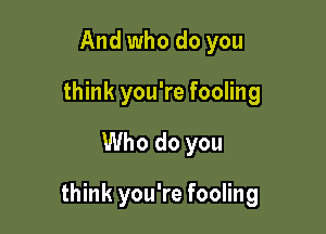 And who do you
think you're fooling

Who do you

think you're fooling