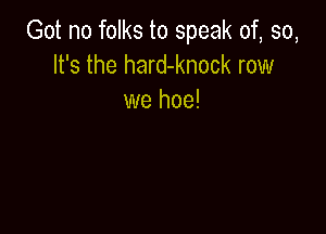 Got no folks to speak of, so,
It's the hard-knock row
we hoe!