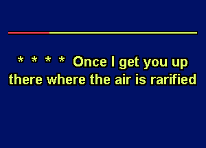 5' 5' 5' 5' Once I get you up
there where the air is rarified