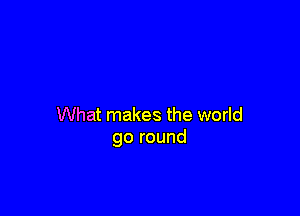 What makes the world
go round
