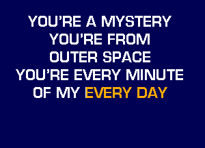 YOU'RE A MYSTERY
YOU'RE FROM
OUTER SPACE

YOU'RE EVERY MINUTE
OF MY EVERY DAY