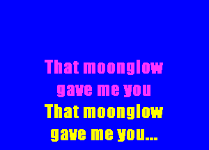That monnulow

gave me mm
That muonglow
gave me you...