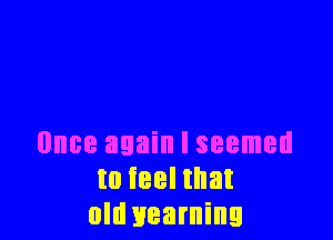 Once again I seemed
to ieel that
old yearning