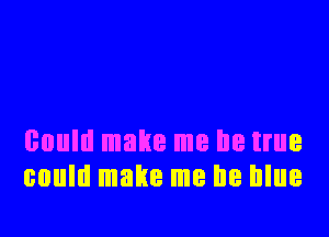 could make me be true
could make me be blue