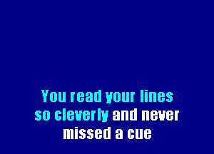 You read Haul lines
so cleverly and never
missed a cue