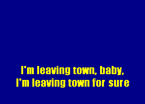 I'm leaving town, IJaIJH.
I'm leaving town fIJI' sure