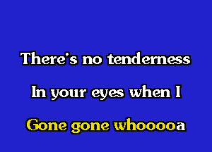 There's no tenderness
In your eyes when I

Gone gone whooooa