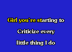 Girl you're starting to

Criticize every

little thing I do