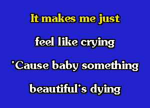 It makes me just
feel like crying

'Cause baby something

beautiful's dying I