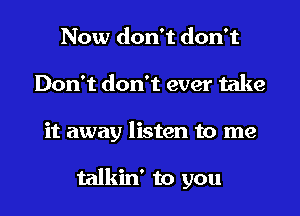 Now don't don't

Don't don't ever take

it away listen to me

talkin' to you