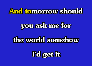 And tomorrow should
you ask me for

the world somehow

I'd get it