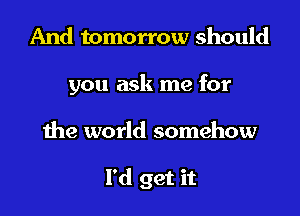 And tomorrow should
you ask me for

the world somehow

I'd get it