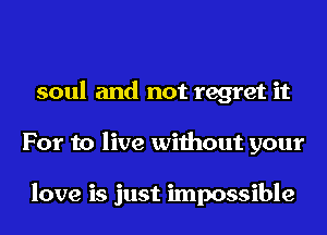 soul and not regret it
For to live without your

love is just impossible