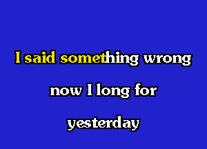 I said something wrong

now I long for

yesterd ay