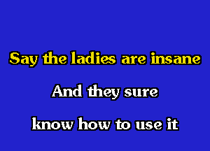 Say the ladies are insane
And they sure

know how to use it