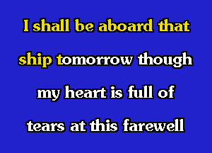 I shall be aboard that

ship tomorrow though
my heart is full of

tears at this farewell