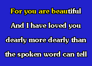 For you are beautiful
And I have loved you
dearly more dearly than

the spoken word can tell