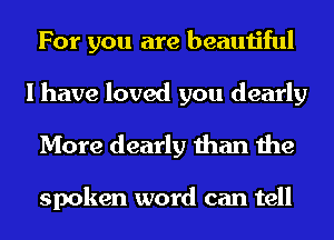 For you are beautiful
I have loved you dearly
More dearly than the

spoken word can tell