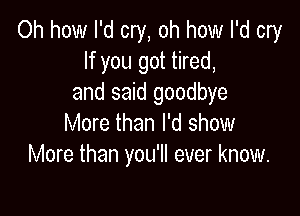 Oh how I'd cry, oh how I'd cry
If you got tired,
and said goodbye

More than I'd show
More than you'll ever know.