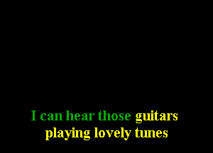 I can hear those guitars
playing lovely tunes