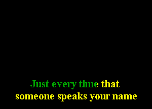 Just every time that
someone speaks your name