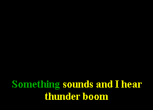 Something sounds and I hear
thlmder boom
