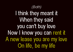 (Both)

I think they meant it
When they said

you can't buy love
Now I know you can rent it
A new lease you are my love
On life, be my life