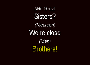 (Mr. Grey)
Sisters?

(Maureen)

We're close
(Men)

Brothers!