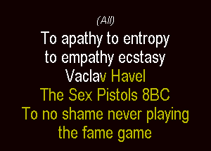 (Aw
To apathy to entropy
to empathy ecstasy

Vaclav Havel
The Sex Pistols 880
To no shame never playing
the fame game