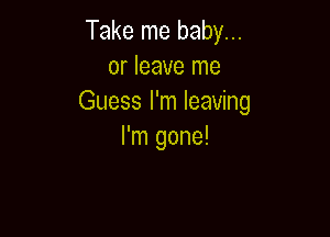 Take me baby...
or leave me
Guess I'm leaving

I'm gone!