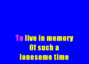 To live in memory
m such a
lonesome time