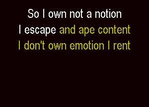 So I own not a notion
I escape and ape content
I don't own emotion I rent