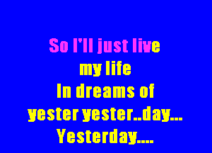 So I'll iust live
my life

In dreams at
Hestervester..dav...
Vesterdm...