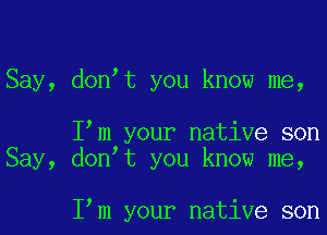 Say, donot you know me,

Iom your native son
Say, donot you know me,

Iom your native son