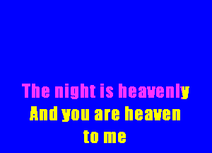 The night is heavenly
Hm! mm are heaven
to me