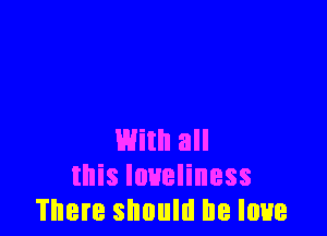 With all
this loneliness
There should he love