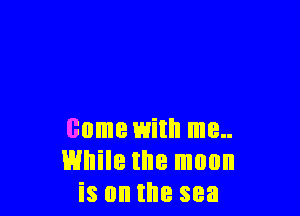come with me..
While the moon
is on the sea